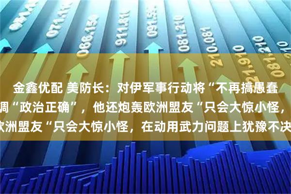 金鑫优配 美防长：对伊军事行动将“不再搞愚蠢的交战规则”，不再强调“政治正确”，他还炮轰欧洲盟友“只会大惊小怪，在动用武力问题上犹豫不决”
