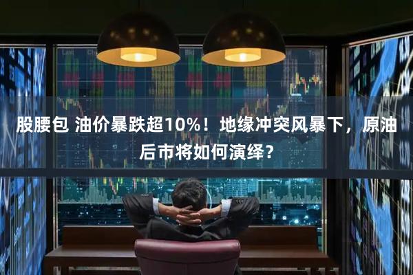股腰包 油价暴跌超10%！地缘冲突风暴下，原油后市将如何演绎？