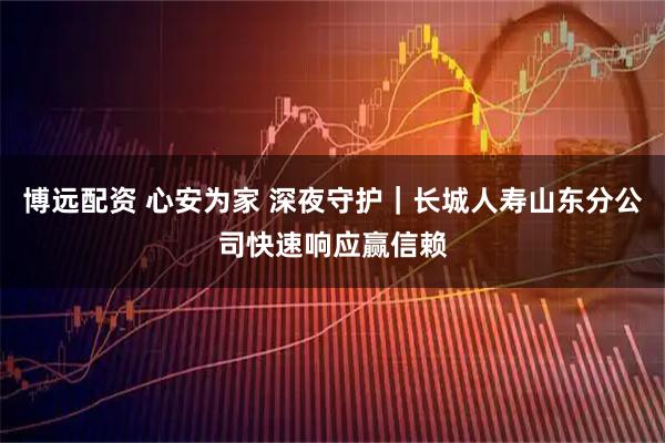 博远配资 心安为家 深夜守护｜长城人寿山东分公司快速响应赢信赖
