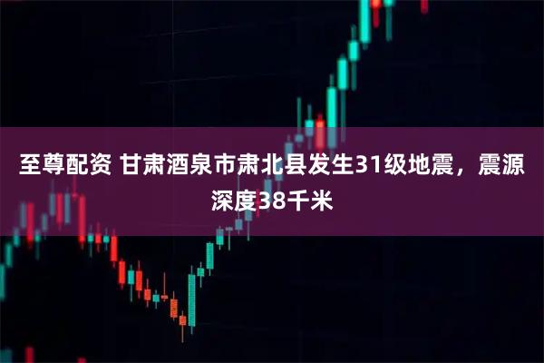 至尊配资 甘肃酒泉市肃北县发生31级地震，震源深度38千米