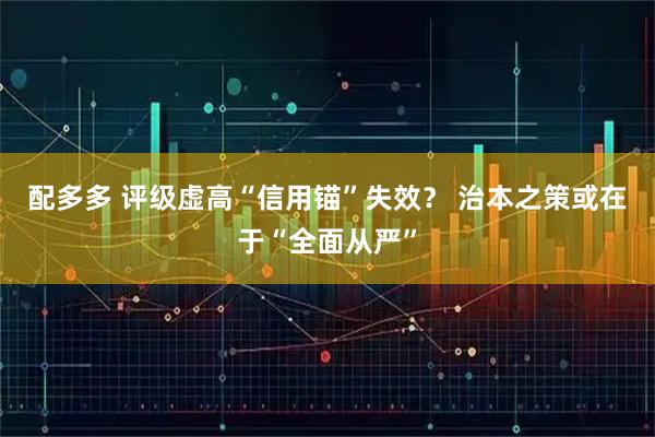 配多多 评级虚高“信用锚”失效？ 治本之策或在于“全面从严”