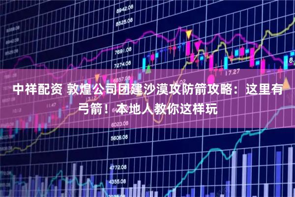 中祥配资 敦煌公司团建沙漠攻防箭攻略：这里有弓箭！本地人教你这样玩
