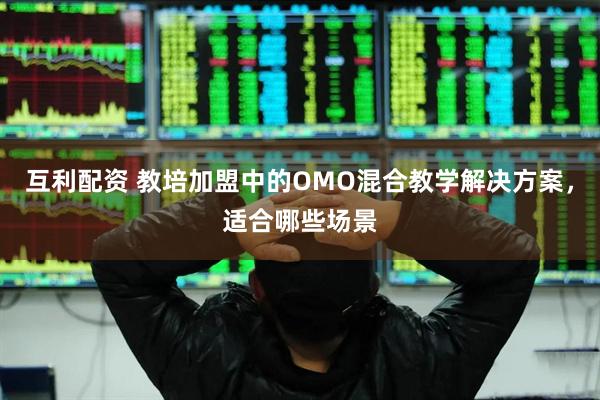 互利配资 教培加盟中的OMO混合教学解决方案，适合哪些场景