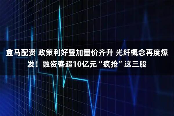 盒马配资 政策利好叠加量价齐升 光纤概念再度爆发！融资客超10亿元“疯抢”这三股