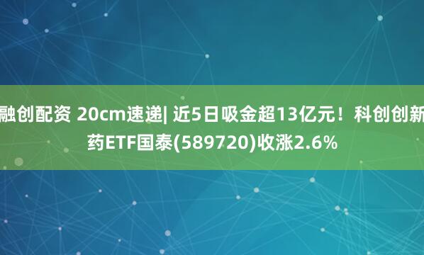 融创配资 20cm速递| 近5日吸金超13亿元！科创创新药ETF国泰(589720)收涨2.6%