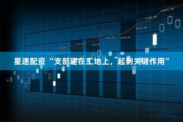 星速配资 “支部建在工地上，起到关键作用”