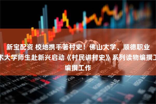 新宝配资 校地携手著村史！佛山大学、顺德职业技术大学师生赴新兴启动《村民讲村史》系列读物编撰工作
