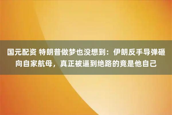 国元配资 特朗普做梦也没想到：伊朗反手导弹砸向自家航母，真正被逼到绝路的竟是他自己