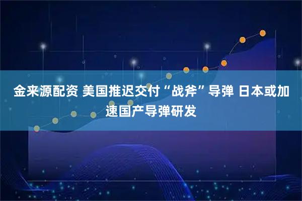 金来源配资 美国推迟交付“战斧”导弹 日本或加速国产导弹研发